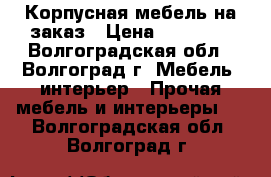 Корпусная мебель на заказ › Цена ­ 10 000 - Волгоградская обл., Волгоград г. Мебель, интерьер » Прочая мебель и интерьеры   . Волгоградская обл.,Волгоград г.